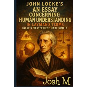 M, Josh John Locke's An Essay Concerning Human Understanding in Layman's Terms: Locke's Masterpiece Made Simple M, Josh John Locke's An Essay Concerning Human Understanding in Layman's Terms: Locke's Masterpiece Made Simple