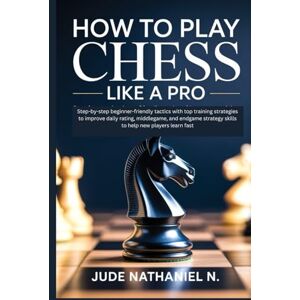 Nathaniel N., Jude How to Play Chess like a Pro: Step-by-step beginner-friendly tactics with top training strategies to improve daily rating, middlegame, and endgame strategy skills to help new players learn fast Nathaniel N., Jude How to Play Chess like a Pro: Step-by-step beginner-friendly tactics with top training strategies to improve daily rating, middlegame, and endgame strategy skills to help new players learn fast