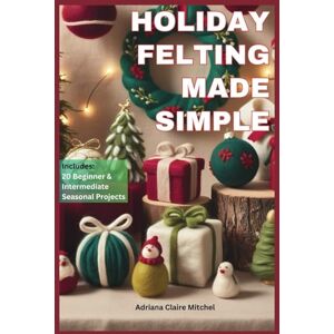 Mitchel, Adriana Claire HOLIDAY FELTING MADE SIMPLE: Master the Technique of Handmade Christmas Ornaments, Felt Wreaths, Felt Gifts, Wool Decor, and Adorable Miniatures with Step-by-Step Needle Felting Projects Mitchel, Adriana Claire HOLIDAY FELTING MADE SIMPLE: Master the Technique of Handmade Christmas Ornaments, Felt Wreaths, Felt Gifts, Wool Decor, and Adorable Miniatures with Step-by-Step Needle Felting Projects