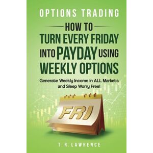 Lawrence, T.R. Options Trading: How to Turn Every Friday into Payday Using Weekly Options! Generate Weekly Income in ALL Markets and Sleep Worry-Free! Lawrence, T.R. Options Trading: How to Turn Every Friday into Payday Using Weekly Options! Generate Weekly Income in ALL Markets and Sleep Worry-Free!