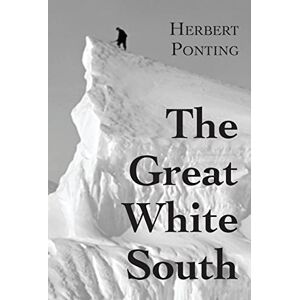 Ponting, Herbert G The Great White South, or With Scott in the Antarctic: Being an account of experiences with Captain Scott's South Pole Expedition and of the nature life of the Antarctic Ponting, Herbert G The Great White South, or With Scott in the Antarctic: Being an account of experiences with Captain Scott's South Pole Expedition and of the nature life of the Antarctic