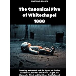 Brauer, Martina D. The Canonical Five of Whitechapel 1888: The Grisly Murders of Jack the Ripper – A Stalker and Serial Killer Who Was Never Caught, the Women He Killed, and the Silence That Followed (The Lost Ones) Brauer, Martina D. The Canonical Five of Whitechapel 1888: The Grisly Murders of Jack the Ripper – A Stalker and Serial Killer Who Was Never Caught, the Women He Killed, and the Silence That Followed (The Lost Ones)