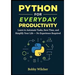 Wilcher, Bobby Python for Everyday Productivity: Learn to Automate Tasks, Save Time, and Simplify Your Life — No Experience Required Wilcher, Bobby Python for Everyday Productivity: Learn to Automate Tasks, Save Time, and Simplify Your Life — No Experience Required