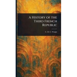 Wright, C H C (Charles Henry Conrad) A History of the Third French Republic Wright, C H C (Charles Henry Conrad) A History of the Third French Republic