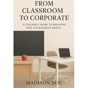 Bou, Madison From Classroom to Corporate: A Teacher's Guide to Breaking into the Business World Bou, Madison From Classroom to Corporate: A Teacher's Guide to Breaking into the Business World