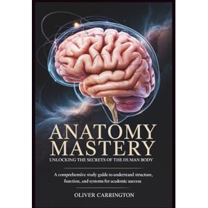 Carrington, Oliver ANATOMY MASTERY: UNLOCKING THE SECRETS OF THE HUMAN BODY: A Comprehensive Study Guide to Understand Structure, Function, and Systems for Academic Success Carrington, Oliver ANATOMY MASTERY: UNLOCKING THE SECRETS OF THE HUMAN BODY: A Comprehensive Study Guide to Understand Structure, Function, and Systems for Academic Success