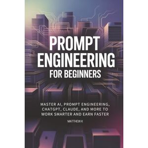 K, Matthew Prompt Engineering for beginners: Master AI, Prompt Engineering, ChatGPT, Claude, and More to Work Smarter and Earn Faster K, Matthew Prompt Engineering for beginners: Master AI, Prompt Engineering, ChatGPT, Claude, and More to Work Smarter and Earn Faster