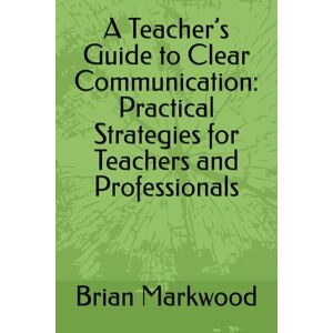 Markwood, Brian A Teacher’s Guide to Clear Communication: Practical Strategies for Teachers and Professionals Markwood, Brian A Teacher’s Guide to Clear Communication: Practical Strategies for Teachers and Professionals