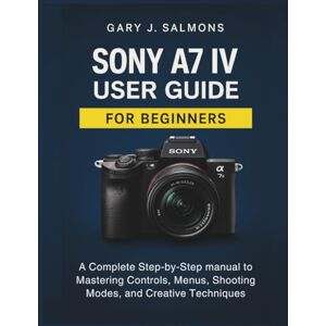 J. Salmons, Gary Sony A7 IV User Guide for Beginners: A Complete Step-by-Step manual to Mastering Controls, Menus, Shooting Modes, and Creative Techniques J. Salmons, Gary Sony A7 IV User Guide for Beginners: A Complete Step-by-Step manual to Mastering Controls, Menus, Shooting Modes, and Creative Techniques
