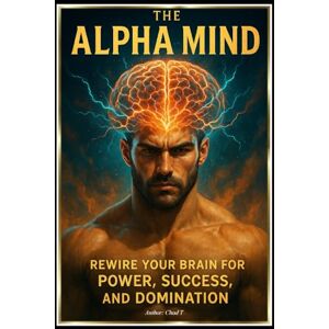T, Chad The Alpha Mind "Rewire Your Brain for Power, Success, and Domination T, Chad The Alpha Mind "Rewire Your Brain for Power, Success, and Domination