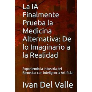 Del Valle, Dr. Ivan La IA Finalmente Prueba la Medicina Alternativa: De lo Imaginario a la Realidad: Exponiendo la Industria del Bienestar con Inteligencia Artificial Del Valle, Dr. Ivan La IA Finalmente Prueba la Medicina Alternativa: De lo Imaginario a la Realidad: Exponiendo la Industria del Bienestar con Inteligencia Artificial