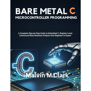 Clark, Malvin M. Bare Metal C Microcontroller Programming: A Complete Step-by-Step Guide to Embedded C, Register-Level Control, and Real Hardware Projects from Beginner to Expert Clark, Malvin M. Bare Metal C Microcontroller Programming: A Complete Step-by-Step Guide to Embedded C, Register-Level Control, and Real Hardware Projects from Beginner to Expert