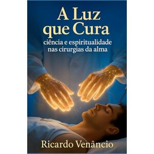 Venâncio, Ricardo A luz que Cura: Ciência e espiritualidade nas cirurgias da alma Venâncio, Ricardo A luz que Cura: Ciência e espiritualidade nas cirurgias da alma