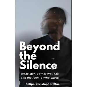 Blue, Felipe Khristopher Beyond the Silence: Black Men, Father Wounds, and the Path to Wholeness Blue, Felipe Khristopher Beyond the Silence: Black Men, Father Wounds, and the Path to Wholeness