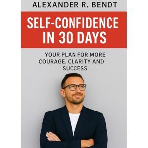 Bendt, Alexander R. Self-Confidence in 30 Days: Your Plan for More Courage, Clarity, and Success Bendt, Alexander R. Self-Confidence in 30 Days: Your Plan for More Courage, Clarity, and Success