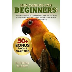 PUPPET, RICHARD SUN CONURE FOR BEGINNERS: The Complete Guide to Raising a Happy, Healthy, and Well-Behaved Sun Conure: Everything You Need to Know from Cage Setup to Lifelong Bonding PUPPET, RICHARD SUN CONURE FOR BEGINNERS: The Complete Guide to Raising a Happy, Healthy, and Well-Behaved Sun Conure: Everything You Need to Know from Cage Setup to Lifelong Bonding