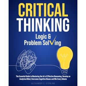Sterling, Alexander C. Critical Thinking, Logic & Problem Solving: The Essential Guide to Mastering the Art of Effective Reasoning, Develop an Analytical Mind, Overcome Cognitive Biases and Win Every Debate Sterling, Alexander C. Critical Thinking, Logic & Problem Solving: The Essential Guide to Mastering the Art of Effective Reasoning, Develop an Analytical Mind, Overcome Cognitive Biases and Win Every Debate