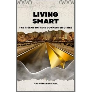 Mishra, Anshuman Living smart: The rise of iot 5g & connected cities (Future technology trends) Mishra, Anshuman Living smart: The rise of iot 5g & connected cities (Future technology trends)