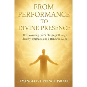 Israel, Evangelist Prince FROM PERFORMANCE TO DIVINE PRESENCE: Rediscovering God's Blessings Through Identity, Intimacy, and a Renewed Mind Israel, Evangelist Prince FROM PERFORMANCE TO DIVINE PRESENCE: Rediscovering God's Blessings Through Identity, Intimacy, and a Renewed Mind