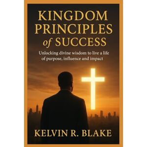 Blake, Kelvin R. Kingdom Principles of Success: Unlocking Divine Wisdom to live A Life of Purpose Influence and Impact Blake, Kelvin R. Kingdom Principles of Success: Unlocking Divine Wisdom to live A Life of Purpose Influence and Impact