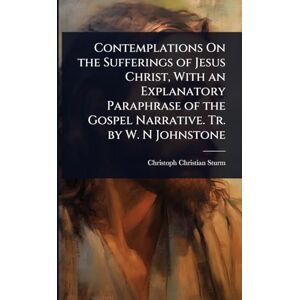 Sturm, Christoph Christian Contemplations On the Sufferings of Jesus Christ, With an Explanatory Paraphrase of the Gospel Narrative. Tr. by W. N Johnstone Sturm, Christoph Christian Contemplations On the Sufferings of Jesus Christ, With an Explanatory Paraphrase of the Gospel Narrative. Tr. by W. N Johnstone