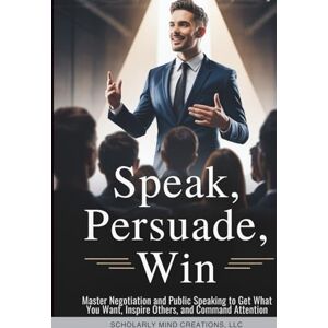 Scholarly Mind Creations LLC Speak, Persuade, Win: Master Negotiation and Public Speaking to Get What You Want, Inspire Others, and Command Attention Scholarly Mind Creations LLC Speak, Persuade, Win: Master Negotiation and Public Speaking to Get What You Want, Inspire Others, and Command Attention