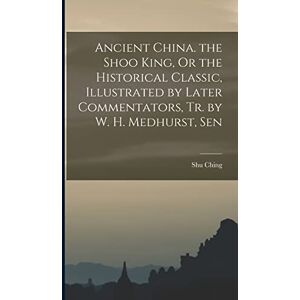 Ching, Shu Ancient China. the Shoo King, Or the Historical Classic, Illustrated by Later Commentators, Tr. by W. H. Medhurst, Sen Ching, Shu Ancient China. the Shoo King, Or the Historical Classic, Illustrated by Later Commentators, Tr. by W. H. Medhurst, Sen