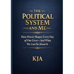 KJA, KJA THE POLITICAL SYSTEM AND ME: How Power Shapes Every Day of Our Lives – And What We Can Do About It KJA, KJA THE POLITICAL SYSTEM AND ME: How Power Shapes Every Day of Our Lives – And What We Can Do About It