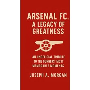 A. Morgan, Joseph Arsenal FC. A Legacy Of Greatness: An Unofficial Tribute To The Gunners' Most Memorable Moments A. Morgan, Joseph Arsenal FC. A Legacy Of Greatness: An Unofficial Tribute To The Gunners' Most Memorable Moments