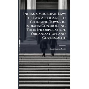 Scott Indiana Municipal Law; the Law Applicable to Cities and Towns in Indiana; Controlling Their Incorporation, Organization, and Government Scott Indiana Municipal Law; the Law Applicable to Cities and Towns in Indiana; Controlling Their Incorporation, Organization, and Government
