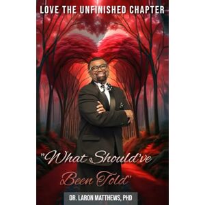 Matthews PHD, Dr. Laron LOVE THE UNFINISHED CHAPTER "WHAT SHOULD’VE BEEN TOLD Matthews PHD, Dr. Laron LOVE THE UNFINISHED CHAPTER "WHAT SHOULD’VE BEEN TOLD