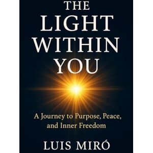Miro, Luis The Light Within You: A Journey of Purpose, Peace, and Inner Freedom Miro, Luis The Light Within You: A Journey of Purpose, Peace, and Inner Freedom