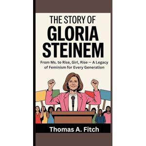 Fitch, Thomas A. The Story of Gloria Steinem: From Ms. to Rise, Girl, Rise — A Legacy of Feminism for Every Generation Fitch, Thomas A. The Story of Gloria Steinem: From Ms. to Rise, Girl, Rise — A Legacy of Feminism for Every Generation