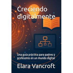 Vancroft, Elara Creciendo digitalmente: Una guía práctica para padres y profesores en un mundo digital Vancroft, Elara Creciendo digitalmente: Una guía práctica para padres y profesores en un mundo digital