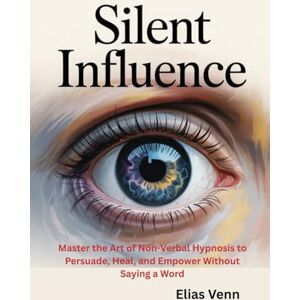 Venn, Elias Silent Influence: Master the Art of Non-Verbal Hypnosis to Persuade, Heal, and Empower Without Saying a Word Venn, Elias Silent Influence: Master the Art of Non-Verbal Hypnosis to Persuade, Heal, and Empower Without Saying a Word