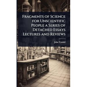Tyndall, John Fragments of Science for Unscientific People a Series of Detached Essays Lectures and Reviews Tyndall, John Fragments of Science for Unscientific People a Series of Detached Essays Lectures and Reviews