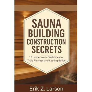 Erik Z. Larson Sauna Building Construction Secrets: 12 Homeowner Guidelines for Truly Flawless and Lasting Builds (Sauna Building Guides) Erik Z. Larson Sauna Building Construction Secrets: 12 Homeowner Guidelines for Truly Flawless and Lasting Builds (Sauna Building Guides)