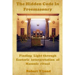 Lund, Robert V The Hidden Code in Freemasonry: Finding Light through esoteric interpretation of Masonic Ritual Lund, Robert V The Hidden Code in Freemasonry: Finding Light through esoteric interpretation of Masonic Ritual