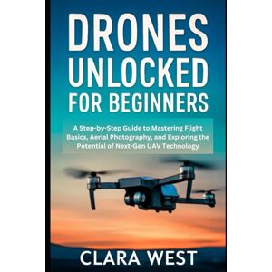 West, Clara Drones Unlocked for Beginners: A Step-by-Step Guide to Mastering Flight Basics, Aerial Photography, and Exploring the Potential of Next-Gen UAV Technology West, Clara Drones Unlocked for Beginners: A Step-by-Step Guide to Mastering Flight Basics, Aerial Photography, and Exploring the Potential of Next-Gen UAV Technology
