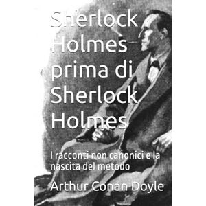 Conan Doyle, Arthur Sherlock Holmes prima di Sherlock Holmes: I racconti non canonici e la nascita del metodo Conan Doyle, Arthur Sherlock Holmes prima di Sherlock Holmes: I racconti non canonici e la nascita del metodo