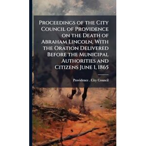 United Proceedings of the City Council of Providence on the Death of Abraham Lincoln, With the Oration Delivered Before the Municipal Authorities and Citizens June 1, 1865 United Proceedings of the City Council of Providence on the Death of Abraham Lincoln, With the Oration Delivered Before the Municipal Authorities and Citizens June 1, 1865