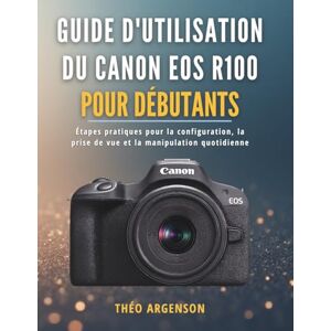 ARGENSON, THÉO Guide d'utilisation du Canon EOS R100 pour débutants: Étapes pratiques pour la configuration, la prise de vue et la manipulation quotidienne ARGENSON, THÉO Guide d'utilisation du Canon EOS R100 pour débutants: Étapes pratiques pour la configuration, la prise de vue et la manipulation quotidienne