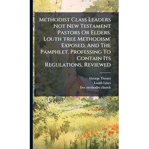 Turner, George Methodist Class Leaders Not New Testament Pastors Or Elders. Louth 'free Methodism' Exposed, And The Pamphlet, Professing To Contain Its Regulations, Reviewed Turner, George Methodist Class Leaders Not New Testament Pastors Or Elders. Louth 'free Methodism' Exposed, And The Pamphlet, Professing To Contain Its Regulations, Reviewed