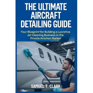 T. Clark, Samuel The Ultimate Aircraft Detailing Guide: Your Blueprint for Building a Lucrative Jet Cleaning Business in the Private Aviation Market T. Clark, Samuel The Ultimate Aircraft Detailing Guide: Your Blueprint for Building a Lucrative Jet Cleaning Business in the Private Aviation Market