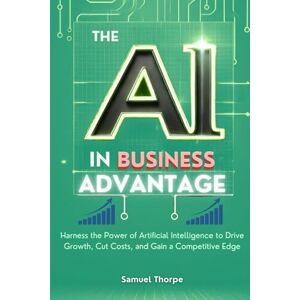 Thorpe, Samuel The AI in Business Advantage: Harness the Power of Artificial Intelligence to Drive Growth, Cut Costs, and Gain a Competitive Edge Thorpe, Samuel The AI in Business Advantage: Harness the Power of Artificial Intelligence to Drive Growth, Cut Costs, and Gain a Competitive Edge