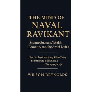 Wilson THE MIND OF NAVAL RAVIKANT: Startup Success, Wealth Creation, and the Art of Living: How the Angel Investor of Silicon Valley Built Startups, Wealth, and a Philosophy for Life Wilson THE MIND OF NAVAL RAVIKANT: Startup Success, Wealth Creation, and the Art of Living: How the Angel Investor of Silicon Valley Built Startups, Wealth, and a Philosophy for Life