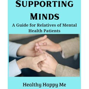 Me, Healthy Happy Supporting Minds: A Guide for Relatives of Mental Health Patients Me, Healthy Happy Supporting Minds: A Guide for Relatives of Mental Health Patients