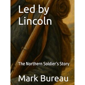 Bureau, Mark R Led by Lincoln: The Northern Soldier’s Story Bureau, Mark R Led by Lincoln: The Northern Soldier’s Story