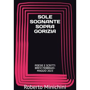 Minichini, Roberto SOLE SOGNANTE SOPRA GORIZIA: POESIE E SCRITTI BREVI FEBBRAIO-MAGGIO 2023 Minichini, Roberto SOLE SOGNANTE SOPRA GORIZIA: POESIE E SCRITTI BREVI FEBBRAIO-MAGGIO 2023