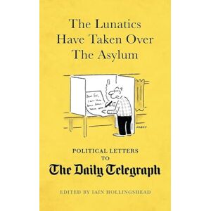 Iain Hollingshead The Lunatics Have Taken Over the Asylum: Political Letters to The Daily Telegraph Iain Hollingshead The Lunatics Have Taken Over the Asylum: Political Letters to The Daily Telegraph